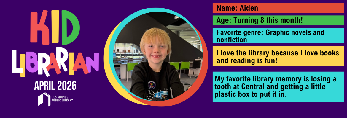 Kid Librarian April 2026; Name: Aiden; Age: Turning 8 this month!; Favorite Genre: Graphic novels and nonfiction; I love the Library because I love books and reading is fun!; My favorite library memory is losing a tooth at Central and getting a little plastic box to put it in.
