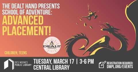 "The Dealt Hand Presents: School of Adventure: Advanced Placement! for Children, Teens; Tuesday, March 17th 3-6pm at Central Library. Registration Required: dmpl.org/events" Photo of person fighting a dragon.